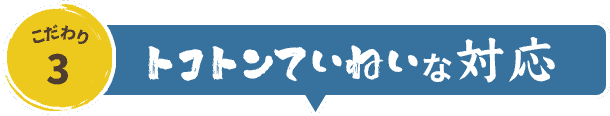 こだわりの理由3.トコトンていねいな対応